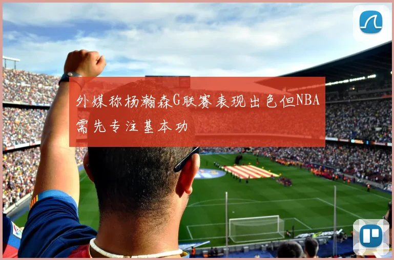 外媒称杨瀚森G联赛表现出色但NBA需先专注基本功