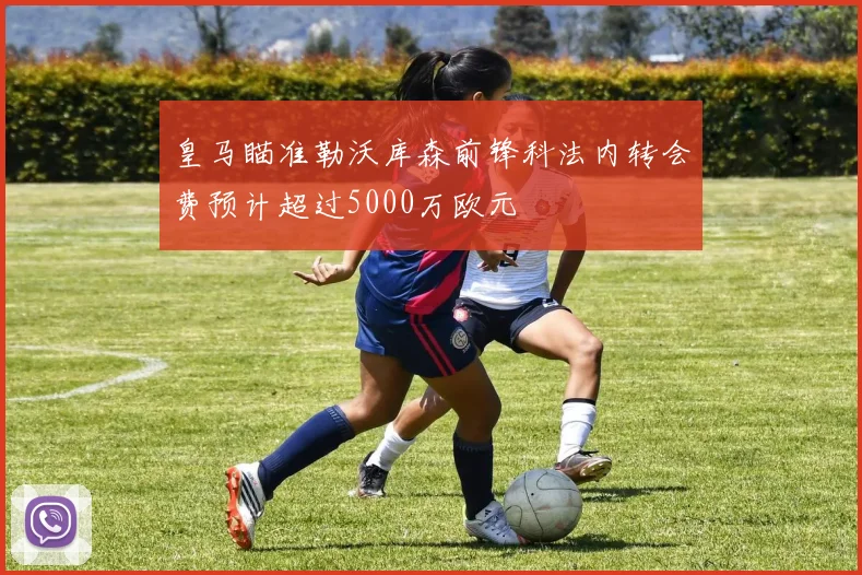 皇马瞄准勒沃库森前锋科法内转会费预计超过5000万欧元