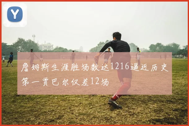 詹姆斯生涯胜场数达1216逼近历史第一贾巴尔仅差12场