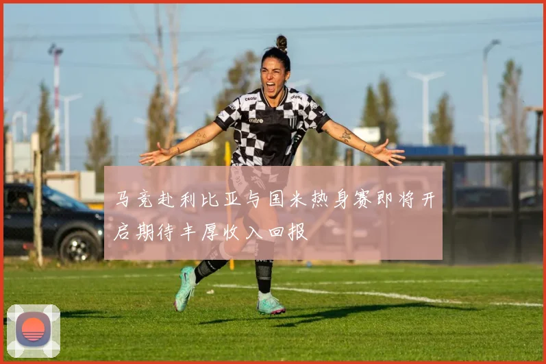 马竞赴利比亚与国米热身赛即将开启期待丰厚收入回报