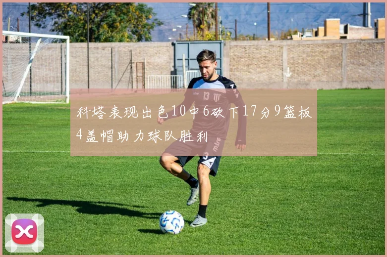 科塔表现出色10中6砍下17分9篮板4盖帽助力球队胜利