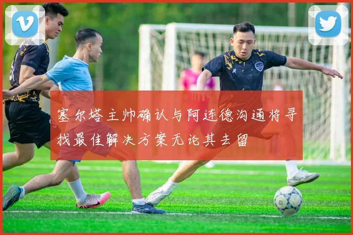 塞尔塔主帅确认与阿连德沟通将寻找最佳解决方案无论其去留