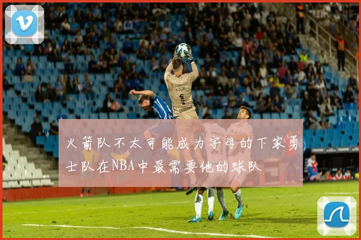火箭队不太可能成为字母的下家勇士队在NBA中最需要他的球队