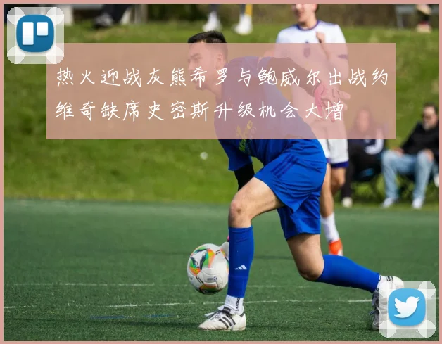 热火迎战灰熊希罗与鲍威尔出战约维奇缺席史密斯升级机会大增