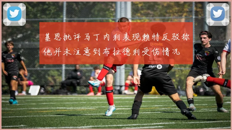 基恩批评马丁内利表现赖特反驳称他并未注意到布拉德利受伤情况