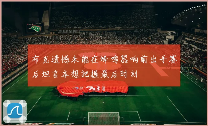 布克遗憾未能在蜂鸣器响前出手赛后坦言本想把握最后时刻