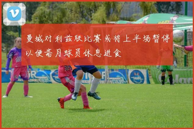 曼城对利兹联比赛或将上半场暂停以便斋月球员休息进食