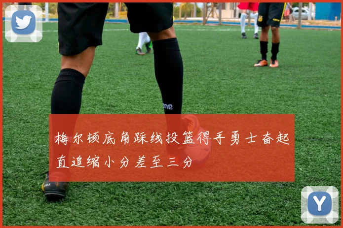 梅尔顿底角踩线投篮得手勇士奋起直追缩小分差至三分