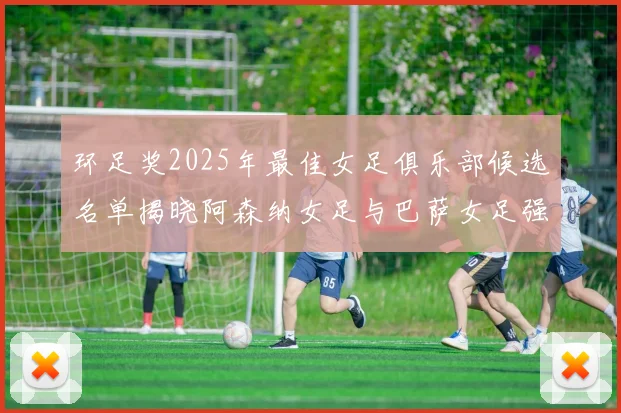 环足奖2025年最佳女足俱乐部候选名单揭晓阿森纳女足与巴萨女足强势领衔