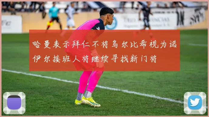 哈曼表示拜仁不将乌尔比希视为诺伊尔接班人将继续寻找新门将