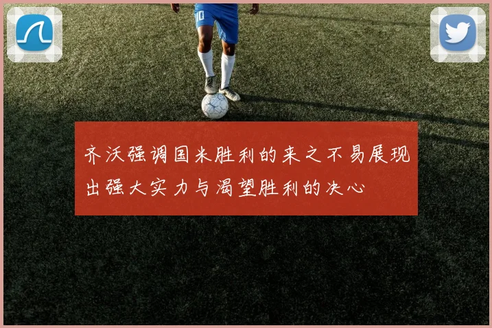 齐沃强调国米胜利的来之不易展现出强大实力与渴望胜利的决心