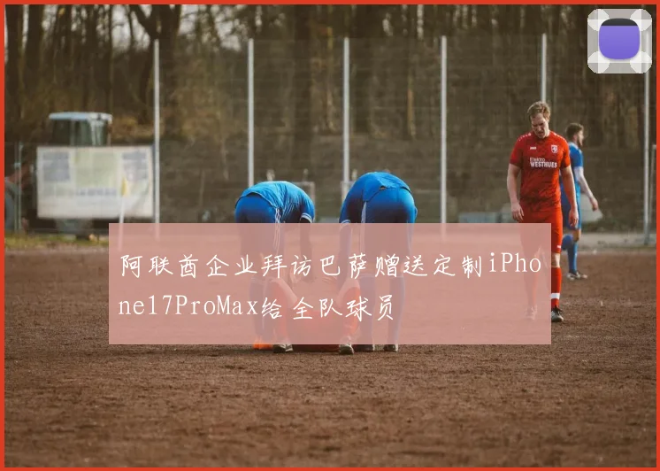 阿联酋企业拜访巴萨赠送定制iPhone17ProMax给全队球员