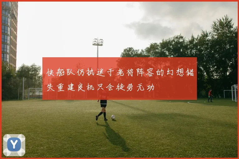 快船队仍执迷于老将阵容的幻想错失重建良机只会徒劳无功