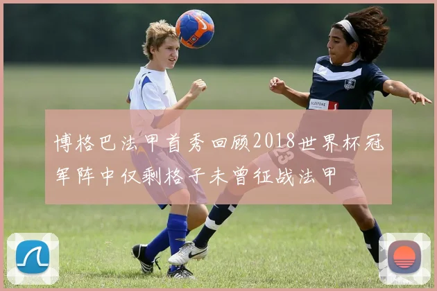 博格巴法甲首秀回顾2018世界杯冠军阵中仅剩格子未曾征战法甲