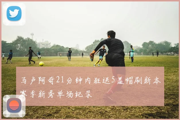 马卢阿奇21分钟内狂送5盖帽刷新本赛季新秀单场纪录