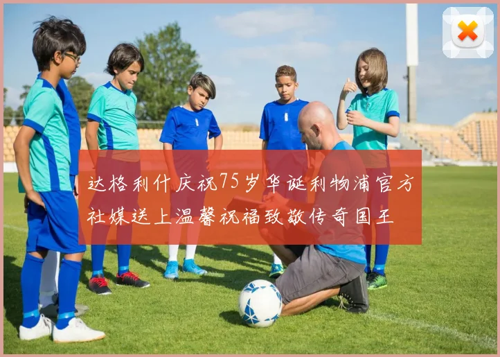 达格利什庆祝75岁华诞利物浦官方社媒送上温馨祝福致敬传奇国王