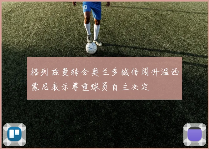 格列兹曼转会奥兰多城传闻升温西蒙尼表示尊重球员自主决定