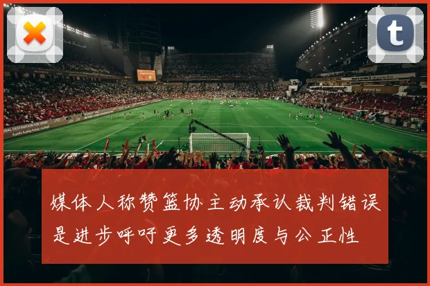 媒体人称赞篮协主动承认裁判错误是进步呼吁更多透明度与公正性